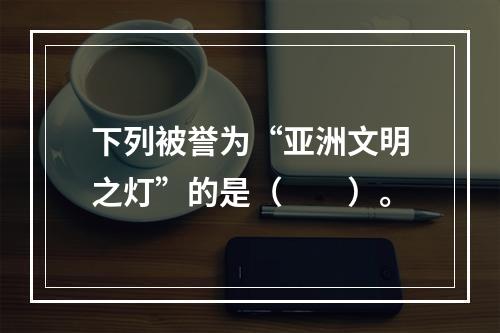 下列被誉为“亚洲文明之灯”的是（　　）。