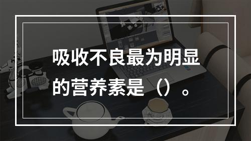 吸收不良最为明显的营养素是（）。