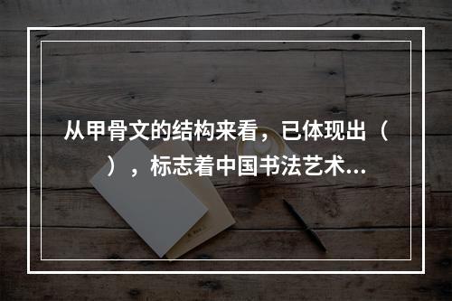 从甲骨文的结构来看，已体现出（　　），标志着中国书法艺术的