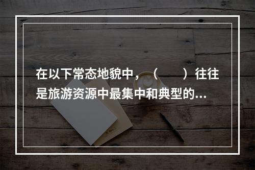 在以下常态地貌中，（　　）往往是旅游资源中最集中和典型的地