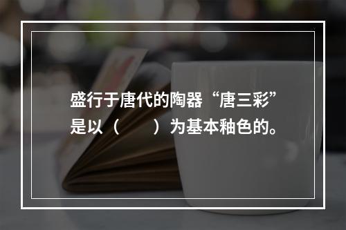 盛行于唐代的陶器“唐三彩”是以（　　）为基本釉色的。