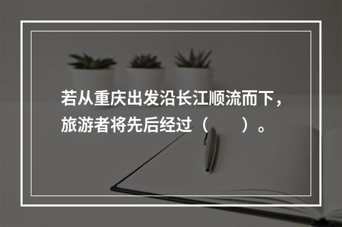 若从重庆出发沿长江顺流而下，旅游者将先后经过（　　）。