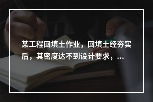 某工程回填土作业，回填土经夯实后，其密度达不到设计要求，在荷