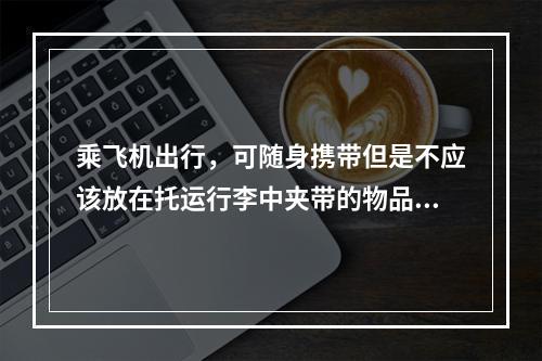 乘飞机出行，可随身携带但是不应该放在托运行李中夹带的物品有