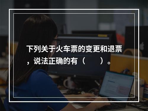 下列关于火车票的变更和退票，说法正确的有（　　）。