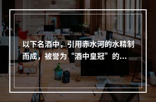 以下名酒中，引用赤水河的水精制而成，被誉为“酒中皇冠”的是