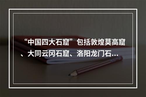 “中国四大石窟”包括敦煌莫高窟、大同云冈石窟、洛阳龙门石窟