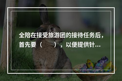 全陪在接受旅游团的接待任务后，首先要（　　），以便提供针对