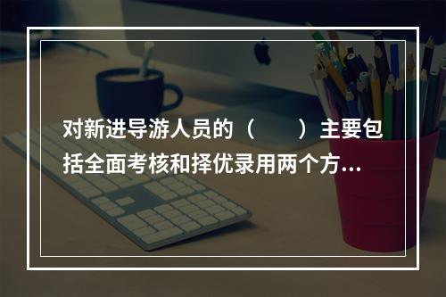 对新进导游人员的（　　）主要包括全面考核和择优录用两个方面