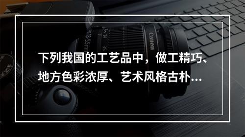 下列我国的工艺品中，做工精巧、地方色彩浓厚、艺术风格古朴、