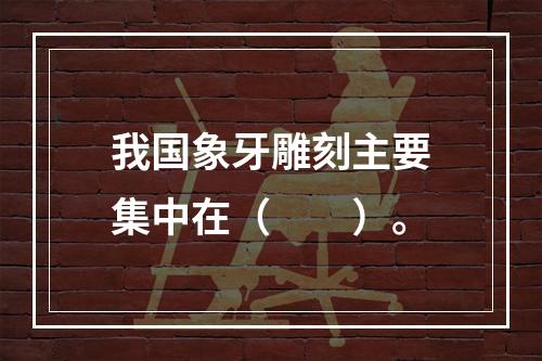 我国象牙雕刻主要集中在（　　）。