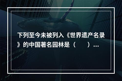 下列至今未被列入《世界遗产名录》的中国著名园林是（　　）。