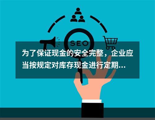 为了保证现金的安全完整，企业应当按规定对库存现金进行定期和不