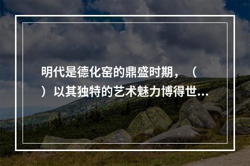 明代是德化窑的鼎盛时期，（　　）以其独特的艺术魅力博得世人