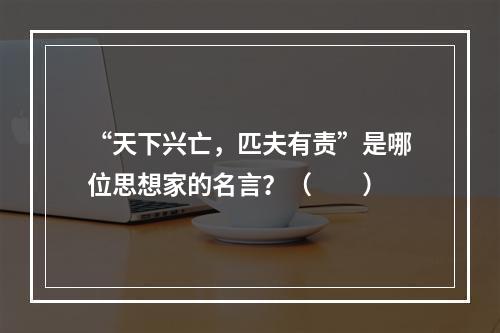 “天下兴亡，匹夫有责”是哪位思想家的名言？（　　）