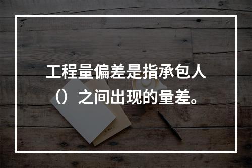 工程量偏差是指承包人（）之间出现的量差。