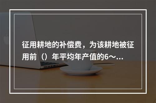 征用耕地的补偿费，为该耕地被征用前（）年平均年产值的6～10