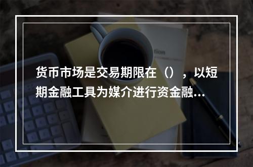 货币市场是交易期限在（），以短期金融工具为媒介进行资金融通和