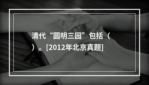 清代“圆明三园”包括（　　）。[2012年北京真题]