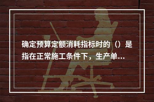 确定预算定额消耗指标时的（）是指在正常施工条件下，生产单位合