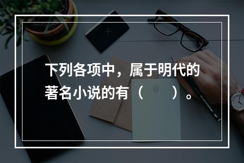 下列各项中，属于明代的著名小说的有（　　）。