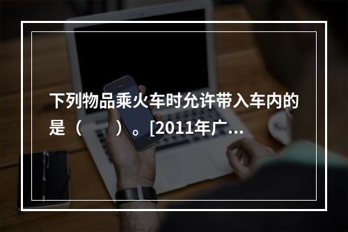 下列物品乘火车时允许带入车内的是（　　）。[2011年广西