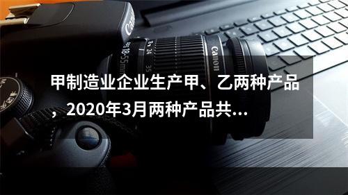 甲制造业企业生产甲、乙两种产品，2020年3月两种产品共同耗