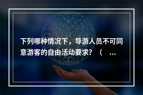 下列哪种情况下，导游人员不可同意游客的自由活动要求？（　　