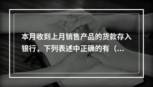 本月收到上月销售产品的货款存入银行，下列表述中正确的有（ ）