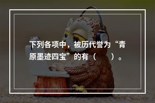 下列各项中，被历代誉为“青原墨迹四宝”的有（　　）。