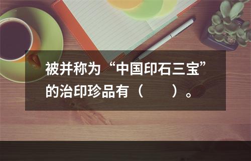 被并称为“中国印石三宝”的治印珍品有（　　）。