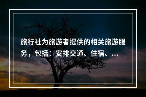 旅行社为旅游者提供的相关旅游服务，包括：安排交通、住宿、餐