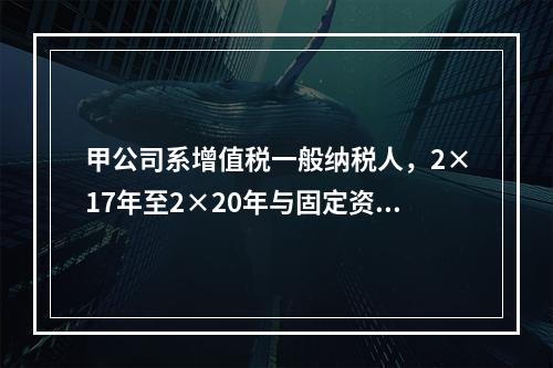 甲公司系增值税一般纳税人，2×17年至2×20年与固定资产业