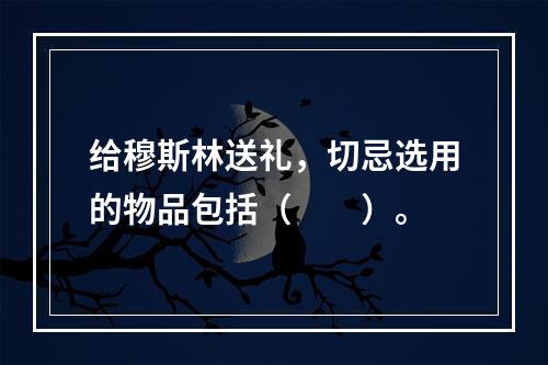 给穆斯林送礼，切忌选用的物品包括（　　）。