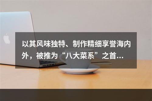 以其风味独特、制作精细享誉海内外，被推为“八大菜系”之首的