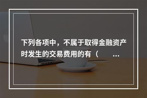 下列各项中，不属于取得金融资产时发生的交易费用的有（  ）。