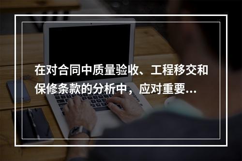 在对合同中质量验收、工程移交和保修条款的分析中，应对重要的验