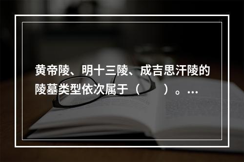 黄帝陵、明十三陵、成吉思汗陵的陵墓类型依次属于（　　）。[