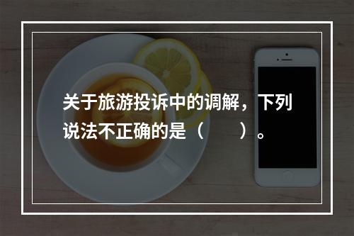 关于旅游投诉中的调解，下列说法不正确的是（　　）。