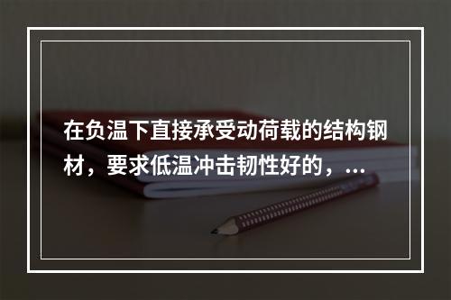 在负温下直接承受动荷载的结构钢材，要求低温冲击韧性好的，其判