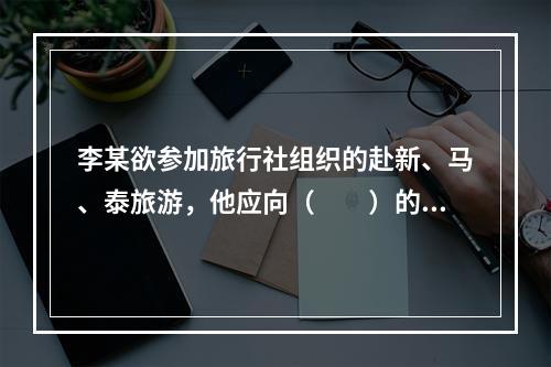 李某欲参加旅行社组织的赴新、马、泰旅游，他应向（　　）的市