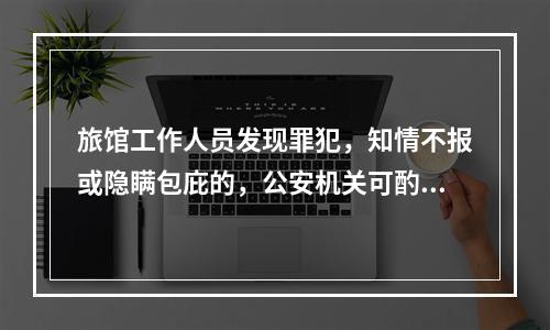 旅馆工作人员发现罪犯，知情不报或隐瞒包庇的，公安机关可酌情