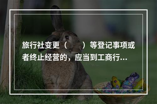 旅行社变更（　　）等登记事项或者终止经营的，应当到工商行政管