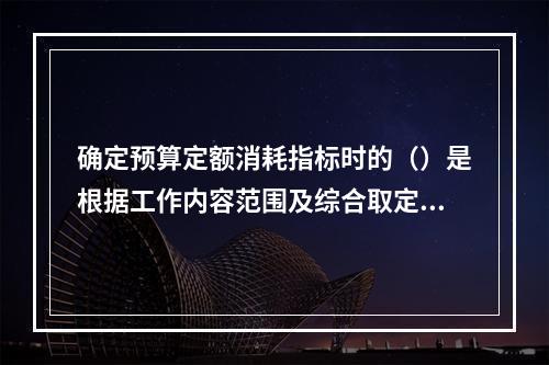 确定预算定额消耗指标时的（）是根据工作内容范围及综合取定的工