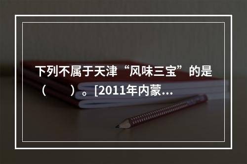 下列不属于天津“风味三宝”的是（　　）。[2011年内蒙古