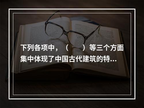 下列各项中，（　　）等三个方面集中体现了中国古代建筑的特色