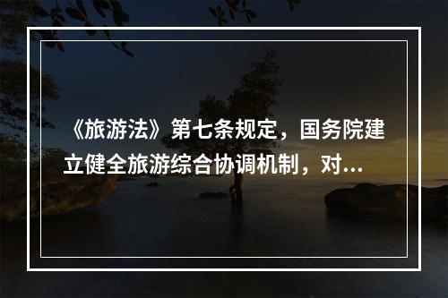 《旅游法》第七条规定，国务院建立健全旅游综合协调机制，对旅