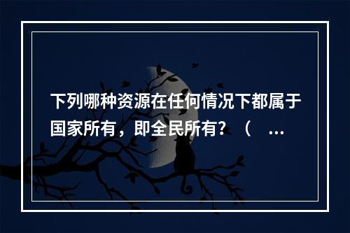 下列哪种资源在任何情况下都属于国家所有，即全民所有？（　　