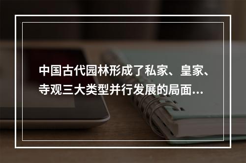 中国古代园林形成了私家、皇家、寺观三大类型并行发展的局面的