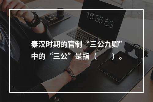 秦汉时期的官制“三公九卿”中的“三公”是指（　　）。